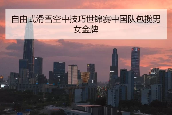 自由式滑雪空中技巧世锦赛中国队包揽男女金牌