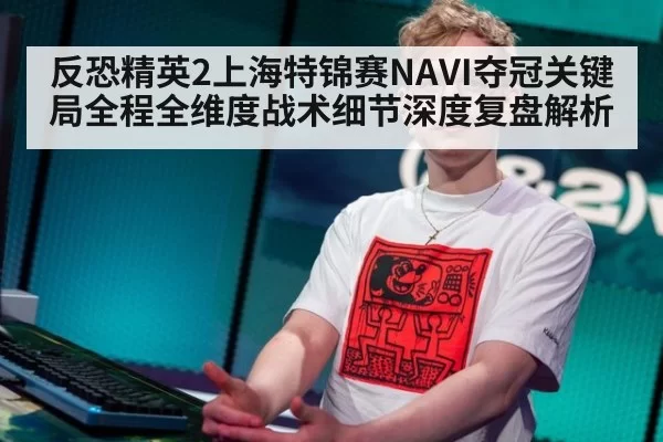 反恐精英2上海特锦赛NAVI夺冠关键局全程全维度战术细节深度复盘解析