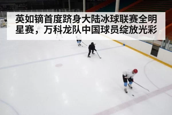 英如镝首度跻身大陆冰球联赛全明星赛，万科龙队中国球员绽放光彩