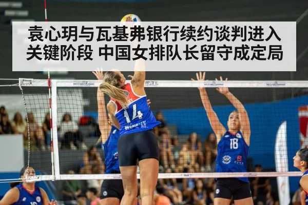 袁心玥与瓦基弗银行续约谈判进入关键阶段 中国女排队长留守成定局